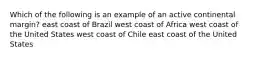 Which of the following is an example of an active continental margin? east coast of Brazil west coast of Africa west coast of the United States west coast of Chile east coast of the United States