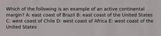 Which of the following is an example of an active continental margin? A: east coast of Brazil B: east coast of the United States C: west coast of Chile D: west coast of Africa E: west coast of the United States