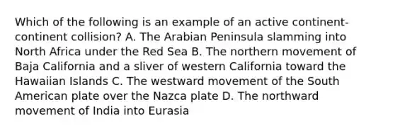 Which of the following is an example of an active continent-continent collision? A. The Arabian Peninsula slamming into North Africa under the Red Sea B. The northern movement of Baja California and a sliver of western California toward the Hawaiian Islands C. The westward movement of the South American plate over the Nazca plate D. The northward movement of India into Eurasia