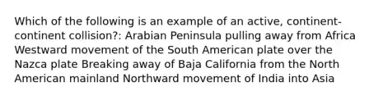 Which of the following is an example of an active, continent-continent collision?: Arabian Peninsula pulling away from Africa Westward movement of the South American plate over the Nazca plate Breaking away of Baja California from the North American mainland Northward movement of India into Asia