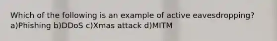 Which of the following is an example of active eavesdropping? a)Phishing b)DDoS c)Xmas attack d)MITM