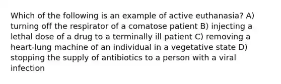 Which of the following is an example of active euthanasia? A) turning off the respirator of a comatose patient B) injecting a lethal dose of a drug to a terminally ill patient C) removing a heart-lung machine of an individual in a vegetative state D) stopping the supply of antibiotics to a person with a viral infection