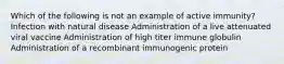 Which of the following is not an example of active immunity? Infection with natural disease Administration of a live attenuated viral vaccine Administration of high titer immune globulin Administration of a recombinant immunogenic protein