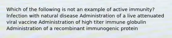 Which of the following is not an example of active immunity? Infection with natural disease Administration of a live attenuated viral vaccine Administration of high titer immune globulin Administration of a recombinant immunogenic protein