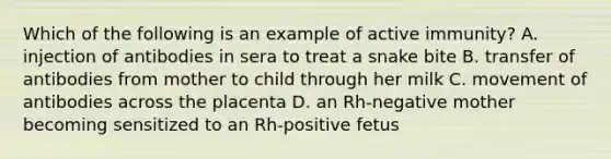 Which of the following is an example of active immunity? A. injection of antibodies in sera to treat a snake bite B. transfer of antibodies from mother to child through her milk C. movement of antibodies across the placenta D. an Rh-negative mother becoming sensitized to an Rh-positive fetus