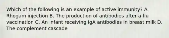 Which of the following is an example of active immunity? A. Rhogam injection B. The production of antibodies after a flu vaccination C. An infant receiving IgA antibodies in breast milk D. The complement cascade