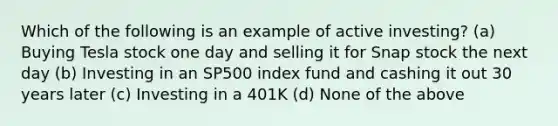 Which of the following is an example of active investing? (a) Buying Tesla stock one day and selling it for Snap stock the next day (b) Investing in an SP500 index fund and cashing it out 30 years later (c) Investing in a 401K (d) None of the above