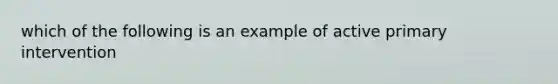 which of the following is an example of active primary intervention