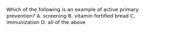 Which of the following is an example of active primary prevention? A. screening B. vitamin fortified bread C. immunization D. all of the above