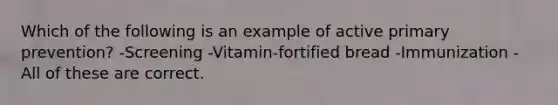 Which of the following is an example of active primary prevention? -Screening -Vitamin-fortified bread -Immunization -All of these are correct.