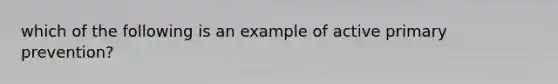 which of the following is an example of active primary prevention?