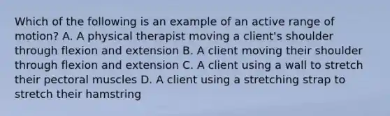 Which of the following is an example of an active range of motion? A. A physical therapist moving a client's shoulder through flexion and extension B. A client moving their shoulder through flexion and extension C. A client using a wall to stretch their pectoral muscles D. A client using a stretching strap to stretch their hamstring