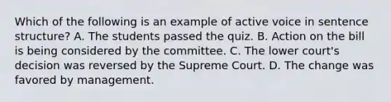 Which of the following is an example of active voice in sentence structure? A. The students passed the quiz. B. Action on the bill is being considered by the committee. C. The lower court's decision was reversed by the Supreme Court. D. The change was favored by management.