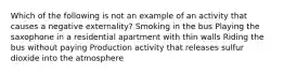 Which of the following is not an example of an activity that causes a negative externality? Smoking in the bus Playing the saxophone in a residential apartment with thin walls Riding the bus without paying Production activity that releases sulfur dioxide into the atmosphere