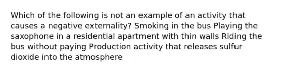 Which of the following is not an example of an activity that causes a negative externality? Smoking in the bus Playing the saxophone in a residential apartment with thin walls Riding the bus without paying Production activity that releases sulfur dioxide into the atmosphere