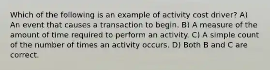 Which of the following is an example of activity cost driver? A) An event that causes a transaction to begin. B) A measure of the amount of time required to perform an activity. C) A simple count of the number of times an activity occurs. D) Both B and C are correct.