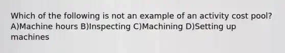 Which of the following is not an example of an activity cost pool? A)Machine hours B)Inspecting C)Machining D)Setting up machines