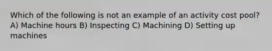 Which of the following is not an example of an activity cost pool? A) Machine hours B) Inspecting C) Machining D) Setting up machines