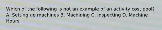 Which of the following is not an example of an activity cost pool? A. Setting up machines B. Machining C. Inspecting D. Machine Hours