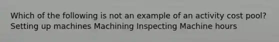 Which of the following is not an example of an activity cost pool? Setting up machines Machining Inspecting Machine hours