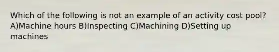 Which of the following is not an example of an activity cost pool?A)Machine hours B)Inspecting C)Machining D)Setting up machines