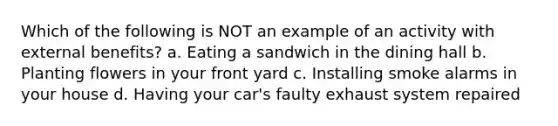 Which of the following is NOT an example of an activity with external benefits? a. Eating a sandwich in the dining hall b. Planting flowers in your front yard c. Installing smoke alarms in your house d. Having your car's faulty exhaust system repaired