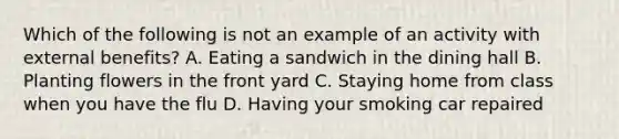 Which of the following is not an example of an activity with external benefits? A. Eating a sandwich in the dining hall B. Planting flowers in the front yard C. Staying home from class when you have the flu D. Having your smoking car repaired