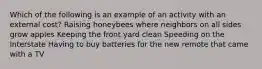 Which of the following is an example of an activity with an external cost? Raising honeybees where neighbors on all sides grow apples Keeping the front yard clean Speeding on the Interstate Having to buy batteries for the new remote that came with a TV