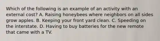 Which of the following is an example of an activity with an external cost? A. Raising honeybees where neighbors on all sides grow apples. B. Keeping your front yard clean. C. Speeding on the interstate. D. Having to buy batteries for the new remote that came with a TV.