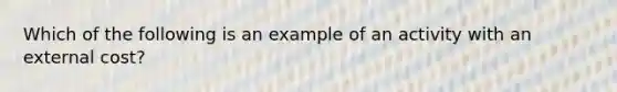 Which of the following is an example of an activity with an external cost?