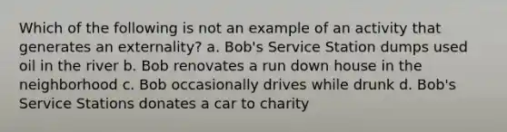 Which of the following is not an example of an activity that generates an externality? a. Bob's Service Station dumps used oil in the river b. Bob renovates a run down house in the neighborhood c. Bob occasionally drives while drunk d. Bob's Service Stations donates a car to charity