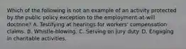 Which of the following is not an example of an activity protected by the public policy exception to the employment-at-will doctrine? A. Testifying at hearings for workers' compensation claims. B. Whistle-blowing. C. Serving on jury duty. D. Engaging in charitable activities.