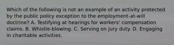 Which of the following is not an example of an activity protected by the public policy exception to the employment-at-will doctrine? A. Testifying at hearings for workers' compensation claims. B. Whistle-blowing. C. Serving on jury duty. D. Engaging in charitable activities.