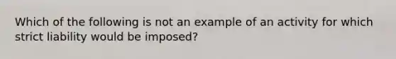 Which of the following is not an example of an activity for which strict liability would be imposed?