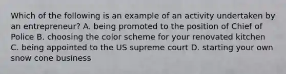 Which of the following is an example of an activity undertaken by an entrepreneur? A. being promoted to the position of Chief of Police B. choosing the color scheme for your renovated kitchen C. being appointed to the US supreme court D. starting your own snow cone business