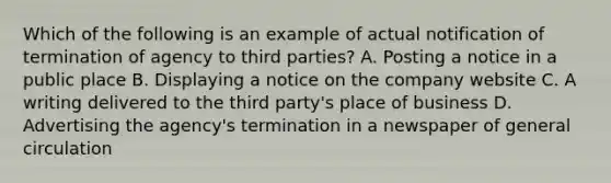 Which of the following is an example of actual notification of termination of agency to third parties? A. Posting a notice in a public place B. Displaying a notice on the company website C. A writing delivered to the third party's place of business D. Advertising the agency's termination in a newspaper of general circulation