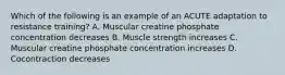 Which of the following is an example of an ACUTE adaptation to resistance training? A. Muscular creatine phosphate concentration decreases B. Muscle strength increases C. Muscular creatine phosphate concentration increases D. Cocontraction decreases