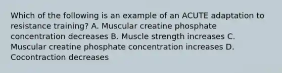 Which of the following is an example of an ACUTE adaptation to resistance training? A. Muscular creatine phosphate concentration decreases B. Muscle strength increases C. Muscular creatine phosphate concentration increases D. Cocontraction decreases