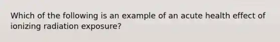 Which of the following is an example of an acute health effect of ionizing radiation exposure?