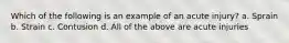Which of the following is an example of an acute injury? a. Sprain b. Strain c. Contusion d. All of the above are acute injuries