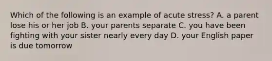 Which of the following is an example of acute stress? A. a parent lose his or her job B. your parents separate C. you have been fighting with your sister nearly every day D. your English paper is due tomorrow