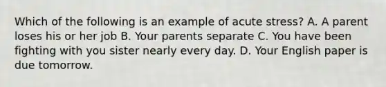 Which of the following is an example of acute stress? A. A parent loses his or her job B. Your parents separate C. You have been fighting with you sister nearly every day. D. Your English paper is due tomorrow.