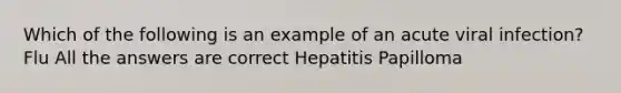 Which of the following is an example of an acute viral infection? Flu All the answers are correct Hepatitis Papilloma