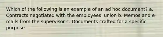 Which of the following is an example of an ad hoc document? a. Contracts negotiated with the employees' union b. Memos and e-mails from the supervisor c. Documents crafted for a specific purpose