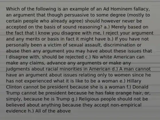 Which of the following is an example of an Ad Hominem fallacy, an argument that though persuasive to some degree (mostly to certain people who already agree) should however never be accepted on the basis of sound reasoning? a.) Merely based on the fact that I know you disagree with me, I reject your argument and any merits or basis in fact it might have b.) If you have not personally been a victim of sexual assault, discrimination or abuse then any argument you may have about these issues that I disagree with, should be rejected c.) No white American can make any claims, advance any arguments or make any judgments about racial minorities in American d.) A man cannot have an argument about issues relating only to women since he has not experienced what it is like to be a woman e.) Hillary Clinton cannot be president because she is a woman f.) Donald Trump cannot be president because he has fake orange hair, or, simply, because he is Trump g.) Religious people should not be believed about anything because they accept non-empirical evidence h.) All of the above