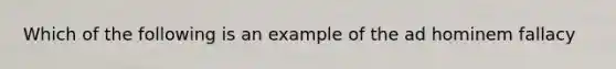 Which of the following is an example of the ad hominem fallacy