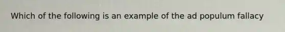 Which of the following is an example of the ad populum fallacy