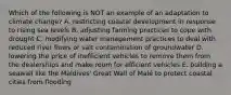 Which of the following is NOT an example of an adaptation to climate change? A. restricting coastal development in response to rising sea levels B. adjusting farming practices to cope with drought C. modifying water management practices to deal with reduced river flows or salt contamination of groundwater D. lowering the price of inefficient vehicles to remove them from the dealerships and make room for efficient vehicles E. building a seawall like the Maldives' Great Wall of Malé to protect coastal cities from flooding