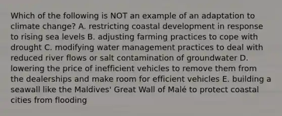 Which of the following is NOT an example of an adaptation to climate change? A. restricting coastal development in response to rising sea levels B. adjusting farming practices to cope with drought C. modifying water management practices to deal with reduced river flows or salt contamination of groundwater D. lowering the price of inefficient vehicles to remove them from the dealerships and make room for efficient vehicles E. building a seawall like the Maldives' Great Wall of Malé to protect coastal cities from flooding