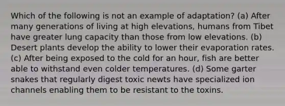 Which of the following is not an example of adaptation? (a) After many generations of living at high elevations, humans from Tibet have greater lung capacity than those from low elevations. (b) Desert plants develop the ability to lower their evaporation rates. (c) After being exposed to the cold for an hour, fish are better able to withstand even colder temperatures. (d) Some garter snakes that regularly digest toxic newts have specialized ion channels enabling them to be resistant to the toxins.